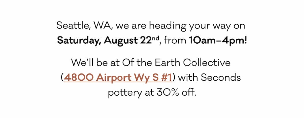 Seattle, WA, we are heading your way on  Saturday, August 22nd, from 10am–4pm! We’ll be at Of the Earth Collective  (4800 Airport Wy S #1) with Seconds  pottery at 30% off. 