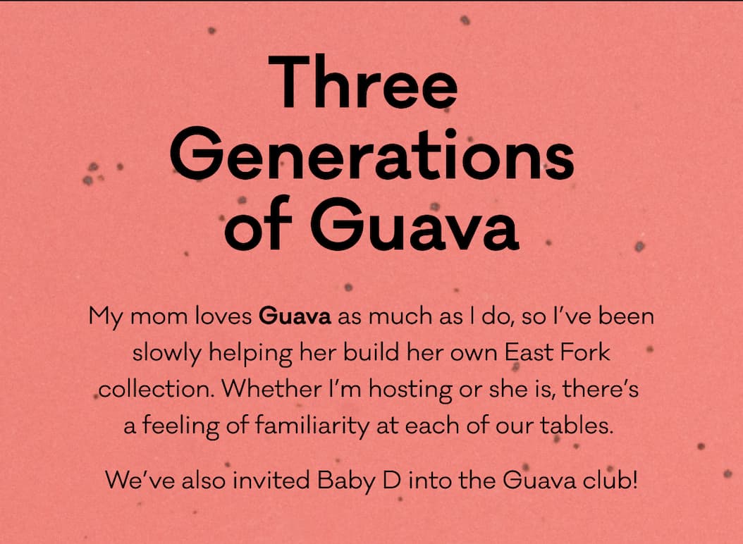 Three Generations of Guava - My mom loves Guava as much as I do, so I’ve been slowly helping her build her own East Fork collection. Whether I’m hosting or she is, there’s  a feeling of familiarity at each of our tables.  We’ve also invited Baby D into the Guava club! - Shop Guava