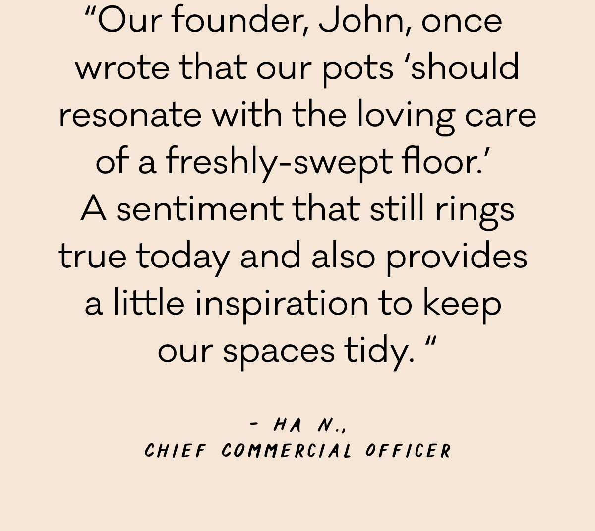“Our founder, John, once  wrote that our pots ‘should resonate with the loving care of a freshly-swept floor.’  A sentiment that still rings true today and also provides  a little inspiration to keep  our spaces tidy.“ - Ha N., Chief Commercial Officer