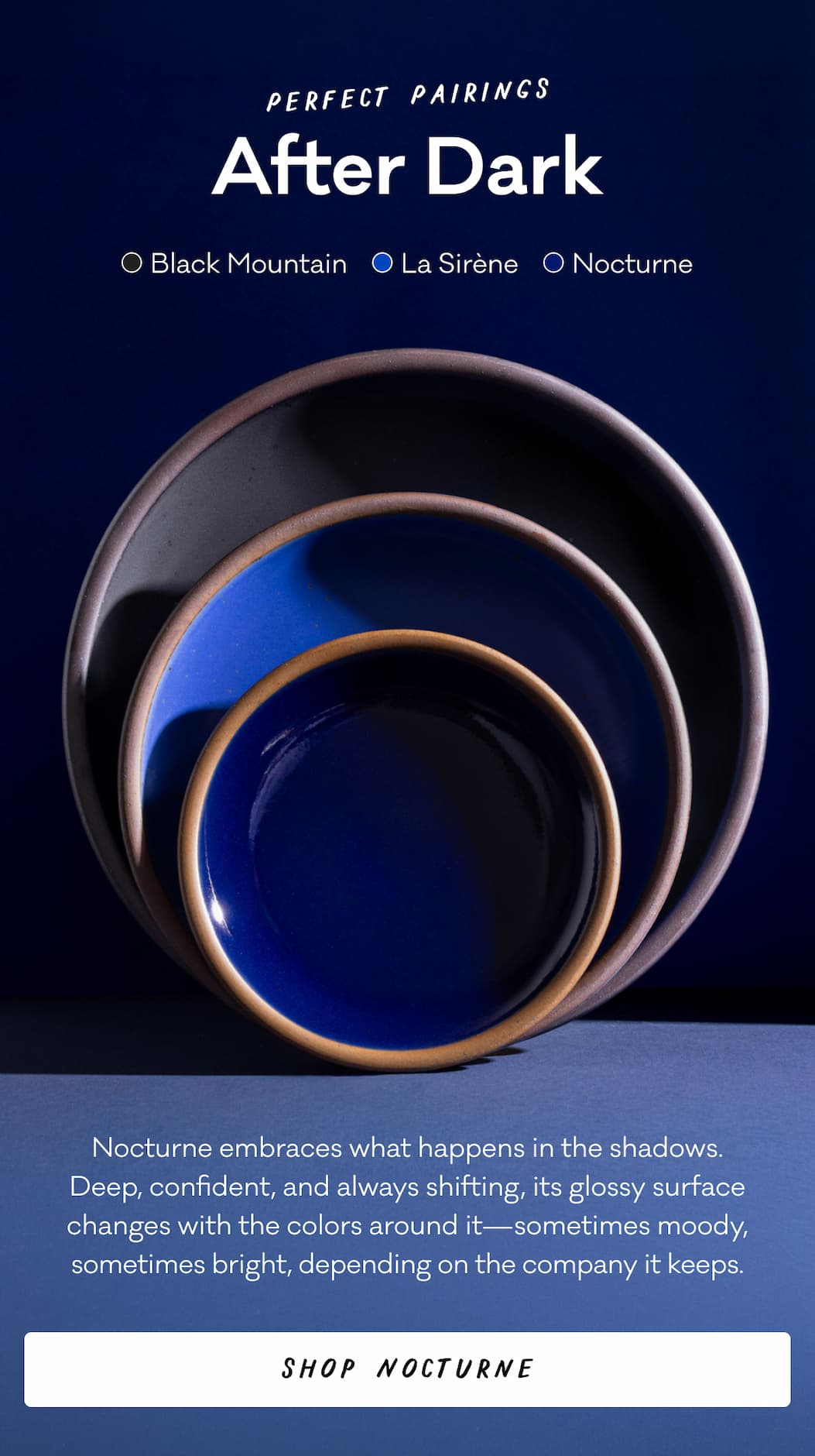 Perfect Pairings After Dark Black Mountain La Sirene Nocturne Nocturne embraces what happens in the shadows. Deep, confident, and always shifting, its glossy surface changes with the colors around it—sometimes moody, sometimes bright, depending on the company it keeps. Shop Nocturne