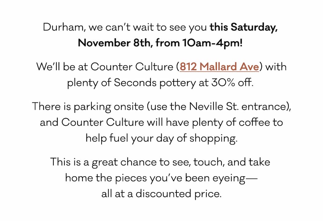 Durham, we can’t wait to see you this Saturday,  November 8th, from 10am-4pm!  We’ll be at Counter Culture (812 Mallard Ave) with plenty of Seconds pottery at 30% off.  There is parking onsite (use the Neville St. entrance), and Counter Culture will have plenty of coffee to help fuel your day of shopping. This is a great chance to see, touch, and take  home the pieces you’ve been eyeing— all at a discounted price. 