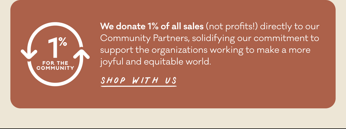 We donate 1% of all sales (not profits!) directly to our Community Partners, solidifying our commitment to support the organizations working to make a more joyful and equitable world.  Shop with us.