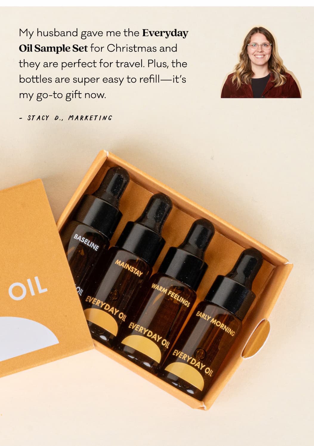 My husband gave me the Everyday Oil Sample Set for Christmas and they are perfect for travel. Plus, the bottles are super easy to refill—it’s my go-to gift now.  - Stacy D., Marketing