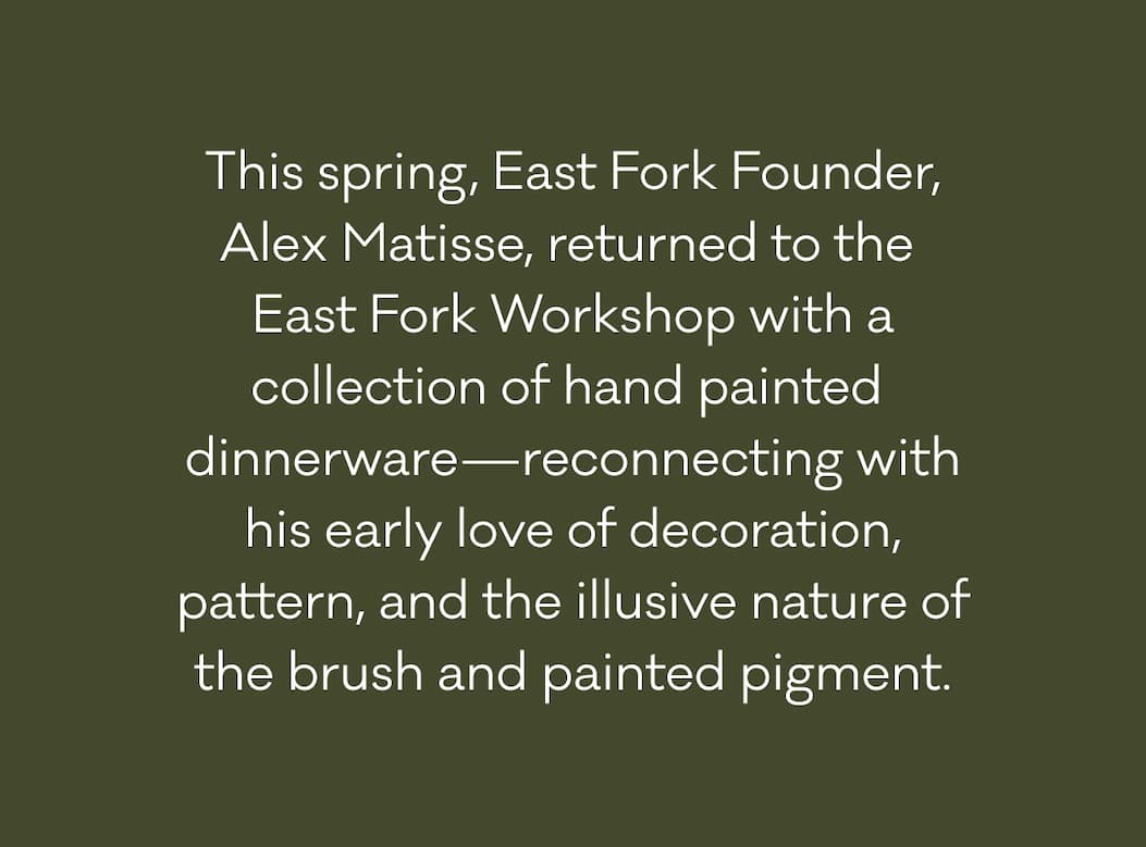 This spring, East Fork Founder, Alex Matisse returned to the East Fork Workshop with a collection of hand painted dinnerware, reconnecting with his early love of decoration, pattern, and the illusive nature of the brush and painted pigment.