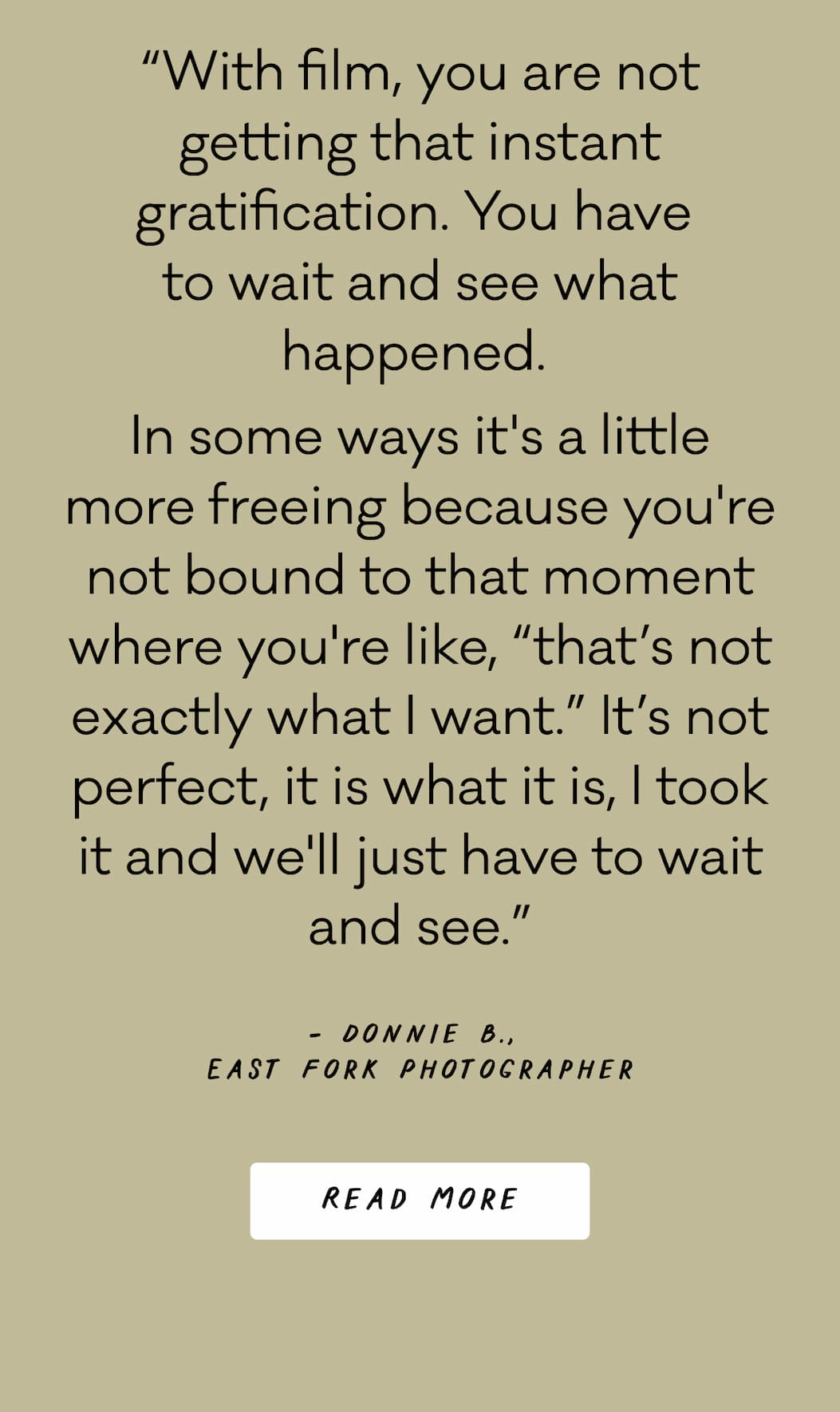 “With film, you are not getting that instant gratification. You have  to wait and see what happened.  In some ways it's a little more freeing because you're not bound to that moment where you're like, “that’s not exactly what I want.” It’s not perfect, it is what it is, I took it and we'll just have to wait and see.” - Donnie B.