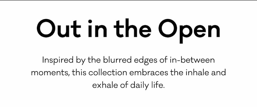 Out in the Open - Inspired by the blurred edges of in-between moments, this collection embraces the inhale and exhale of daily life.