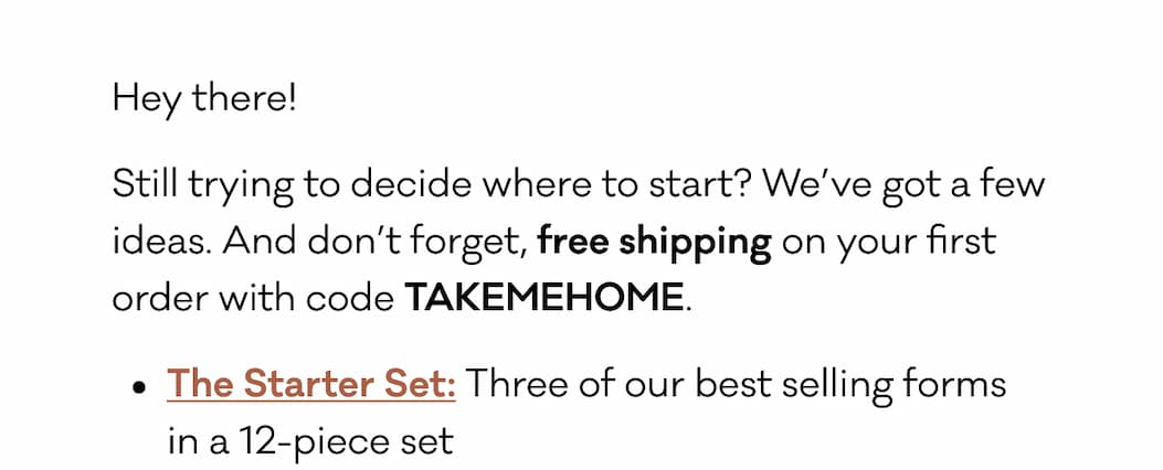 Hey there!  Still trying to decide where to start? We’ve got a few ideas. And don’t forget, free shipping on your first order with code TAKEMEHOME. The Starter Set: Three of our best selling forms  in a 12-piece set