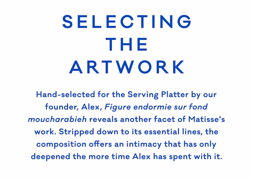 SELECTING THE ARTWORK Hand-selected for the Serving Platter by our founder, Alex, Figure endormie sur fond moucharabieh reveals another facet of Matisse's work. Stripped down to its essential lines, the composition offers an intimacy that has only deepened the more time Alex has spent with it.