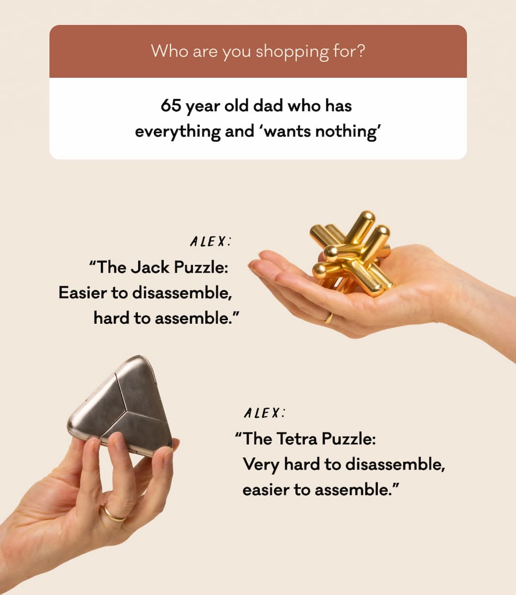 65 year old dad who has  everything and ‘wants nothing’ Alex: “The Jack Puzzle:  Easier to disassemble, hard to assemble.” “The Tetra Puzzle:  Very hard to disassemble, easier to assemble.”