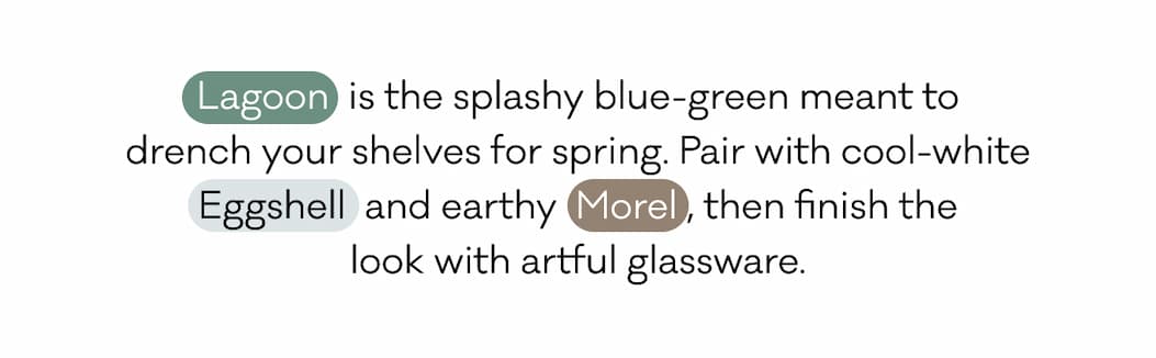 Lagoon  is the splashy blue-green meant to drench your shelves for spring. Pair with cool-white Eggshell  and earthy  Morel , then finish the look with artful glassware.