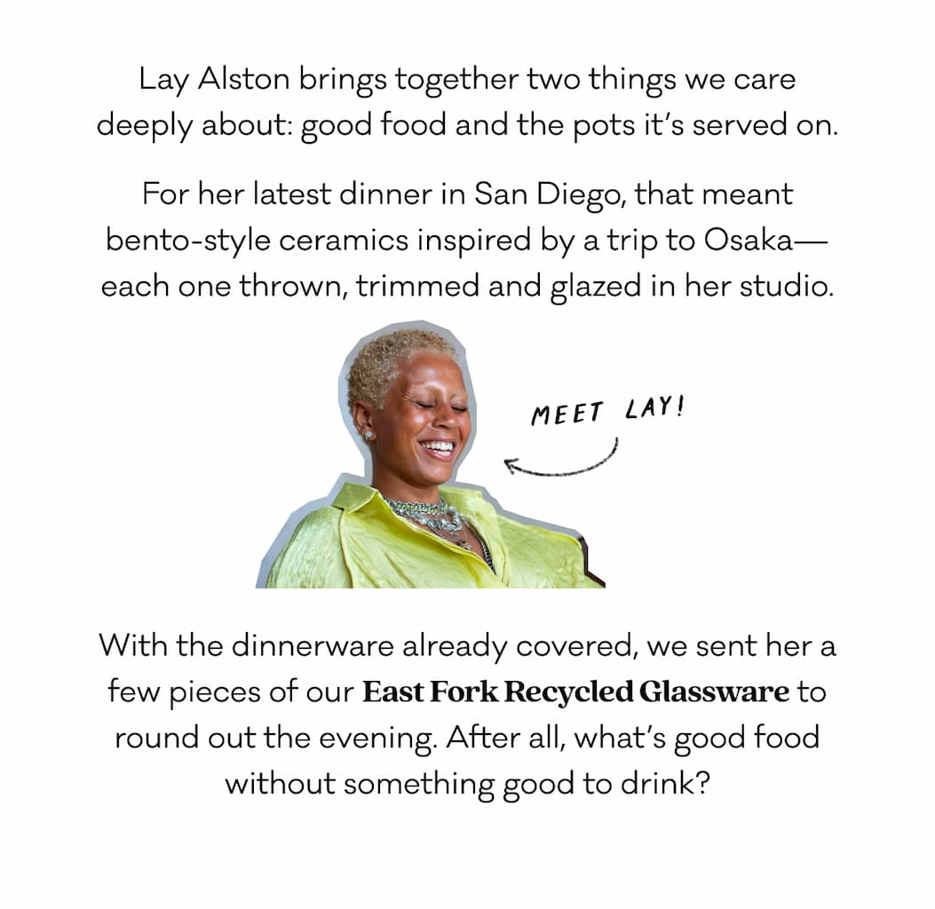 Lay Alston brings together two things we care deeply about: good food and the pots it’s served on. For her latest dinner in San Diego, that meant bento-style ceramics inspired by a trip to Osaka—each one thrown, trimmed and glazed in her studio. With the dinnerware already covered, we sent her a few pieces of our East Fork Recycled Glassware to round out the evening. After all, what’s good food without something good to drink? Lay Alston brings together two things we care deeply about: good food and the pots it’s served on. For her latest dinner in San Diego, that meant bento-style ceramics inspired by a trip to Osaka—each one thrown, trimmed and glazed in her studio. With the dinnerware already covered, we sent her a few pieces of our East Fork Recycled Glassware to round out the evening. After all, what’s good food without something good to drink?