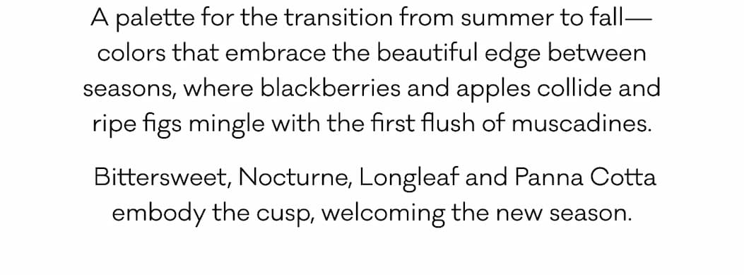 A palette for the transition from summer to fall—colors that embrace the beautiful edge between seasons, where blackberries and apples collide&nbsp;and ripe figs mingle with the first flush of muscadines. &nbsp;Bittersweet, Nocturne, Longleaf and Panna Cotta embody the cusp, welcoming the new season.