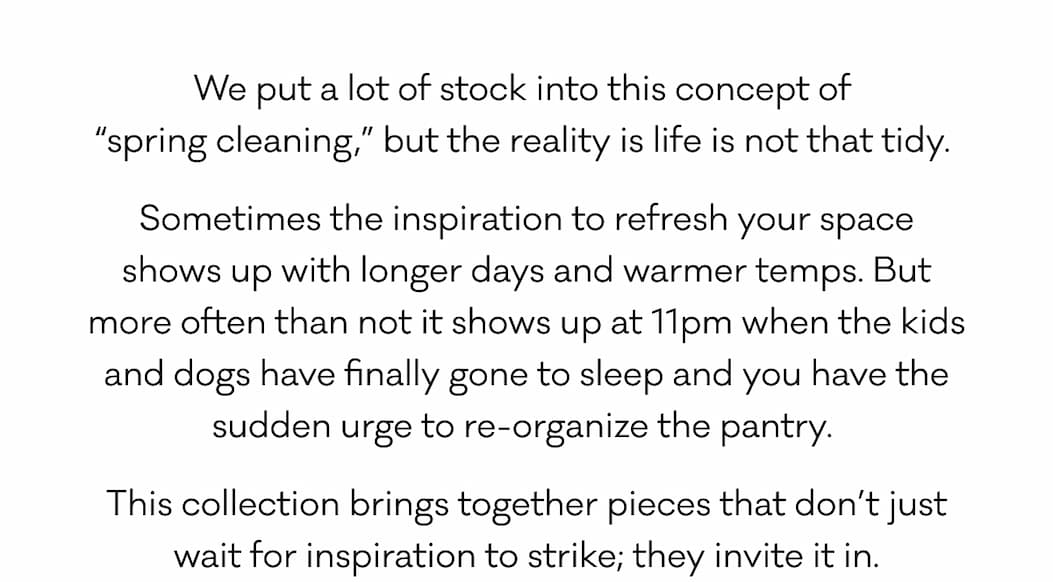 We put a lot of stock into this concept of  “spring cleaning,” but the reality is life is not that tidy.  Sometimes the inspiration to refresh your space shows up with longer days and warmer temps. But more often than not it shows up at 11pm when the kids and dogs have finally gone to sleep and you have the sudden urge to re-organize the pantry.  This collection brings together pieces that don’t just wait for inspiration to strike; they invite it in.