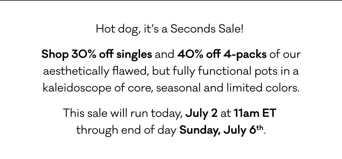 Hot dog, it’s a Seconds Sale!  Shop 30% off single and 40% off 4-packs of our aesthetically flawed, but fully functional pots in a kaleidoscope of core, seasonal and limited colors. This sale will run today, July 2 at 11am ET through end of day Sunday, July 6.