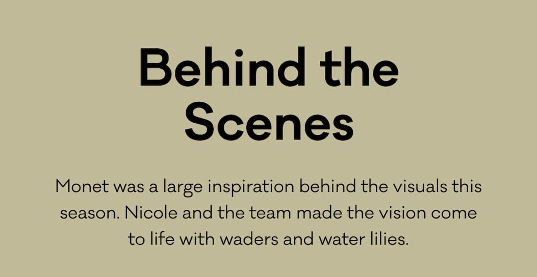 Behind the Scenes - Monet was a large inspiration behind the visuals this season. Nicole and the team made the vision come to life with waders and water lilies. 