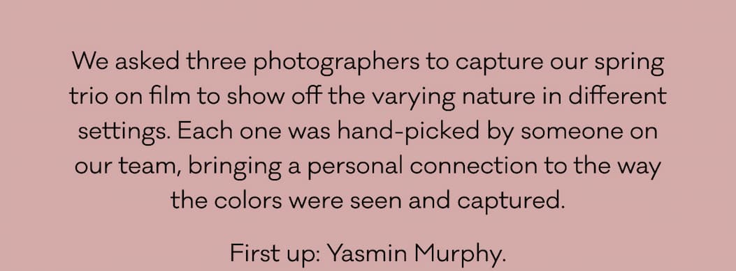 We asked three photographers to capture our spring trio on film to show off the varying nature in different settings. Each one was hand-picked by someone on our team, bringing a personal connection to the way the colors were seen and captured. First up: Yasmin Murphy. 
