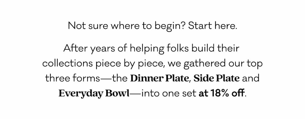 Not sure where to begin? Start here. After years of helping folks build their  collections piece by piece, we gathered our top three forms—the Dinner Plate, Side Plate and Everyday Bowl—into one set at 18% off.
