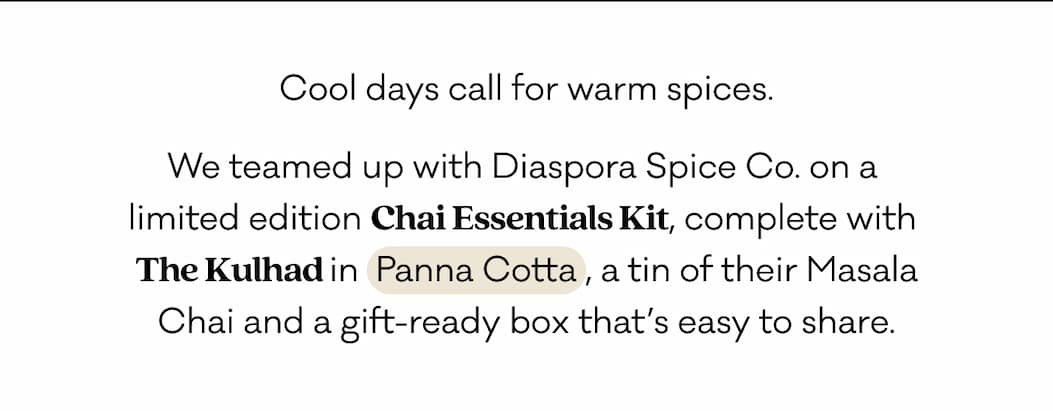 Cool days call for warm spices. We teamed up with Diaspora Spice Co. on a  limited edition Chai Essentials Kit, complete with  The Kulhad in  Panna Cotta , a tin of their Masala Chai and a gift-ready box that’s easy to share. 
