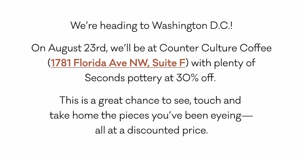 We’re heading to Washington D.C.! On August 23rd, we’ll be at Counter Culture Coffee (1781 Florida Ave NW, Suite F) with plenty of Seconds pottery at 30% off.  This is a great chance to see, touch and  take home the pieces you’ve been eyeing— all at a discounted price.