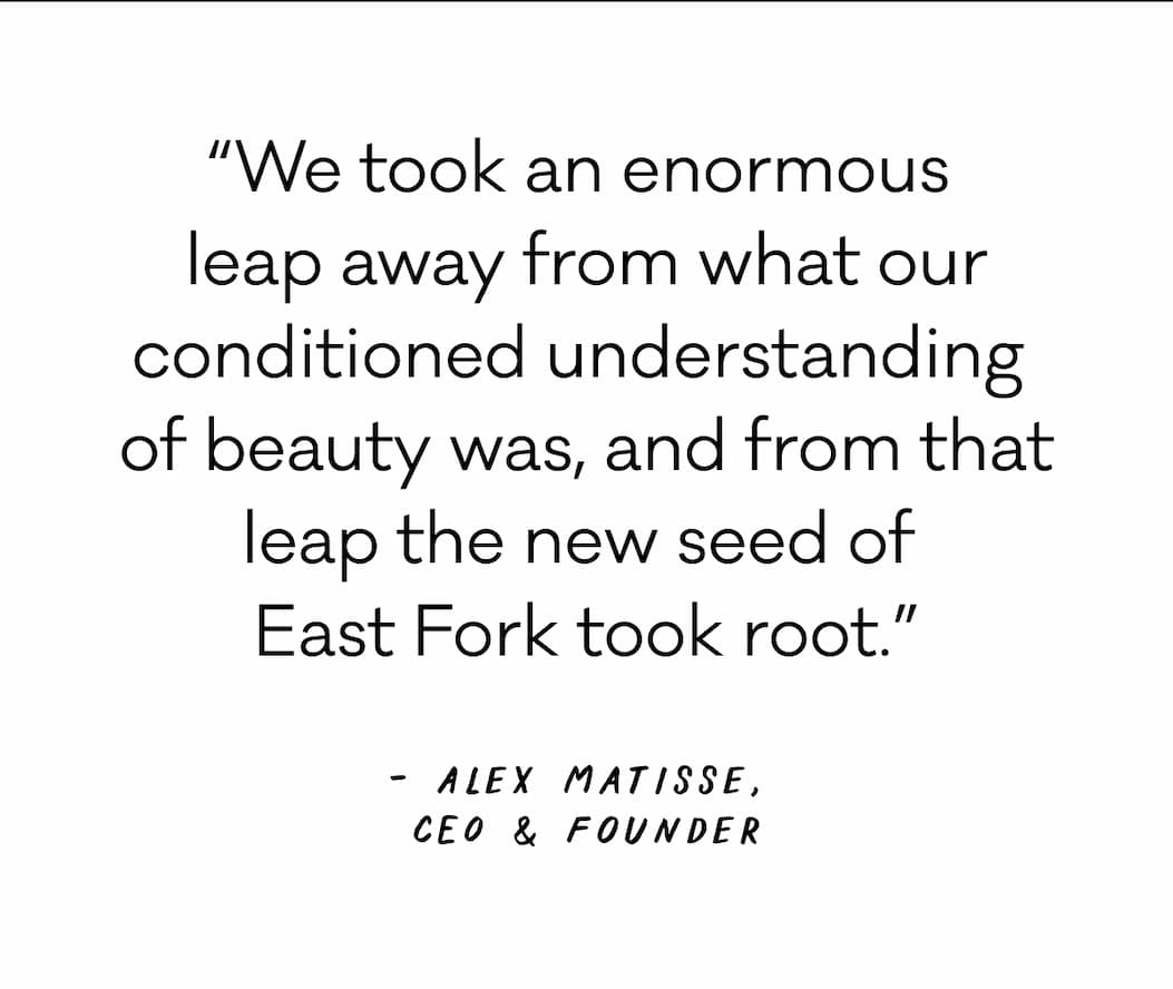 “We took an enormous  leap away from what our conditioned understanding  of beauty was, and from that leap the new seed of  East Fork took root.” - Alex Matisse, CEO & Founder