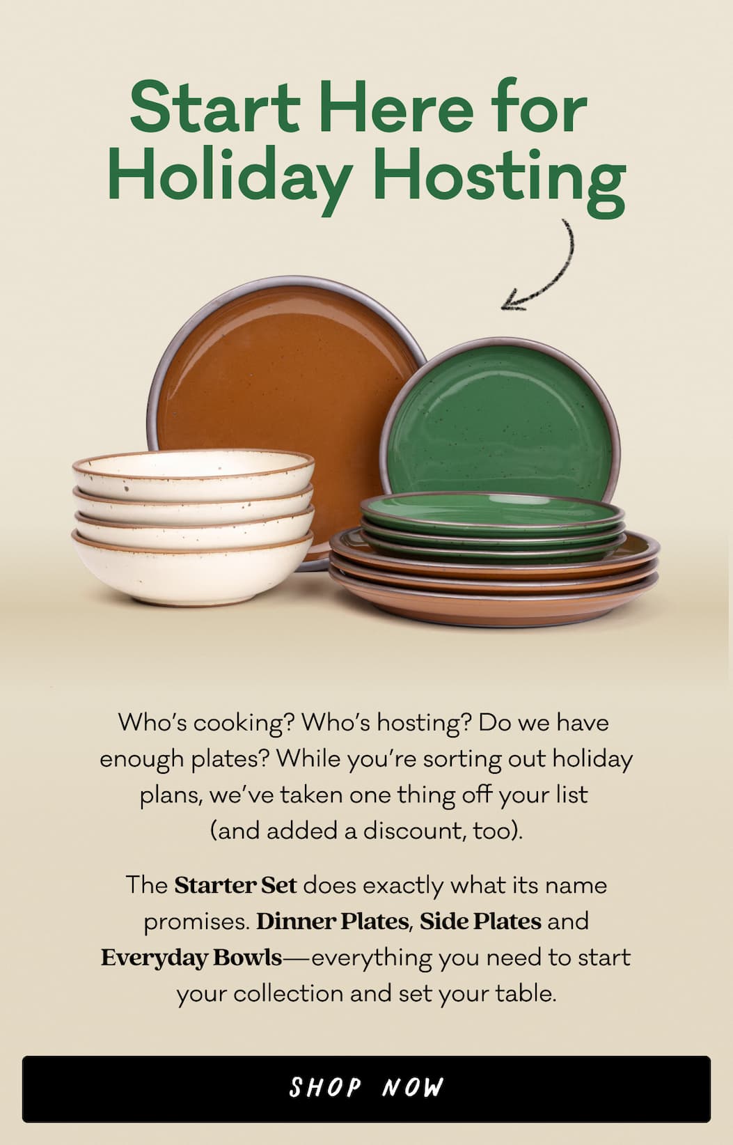 Start Here for  Holiday Hosting - Who’s cooking? Who’s hosting? Do we have  enough plates? While you’re sorting out holiday plans, we’ve taken one thing off your list  (and added a discount, too). The Starter Set does exactly what its name promises. Dinner Plates, Side Plates and  Everyday Bowls—everything you need to start  your collection and set your table.