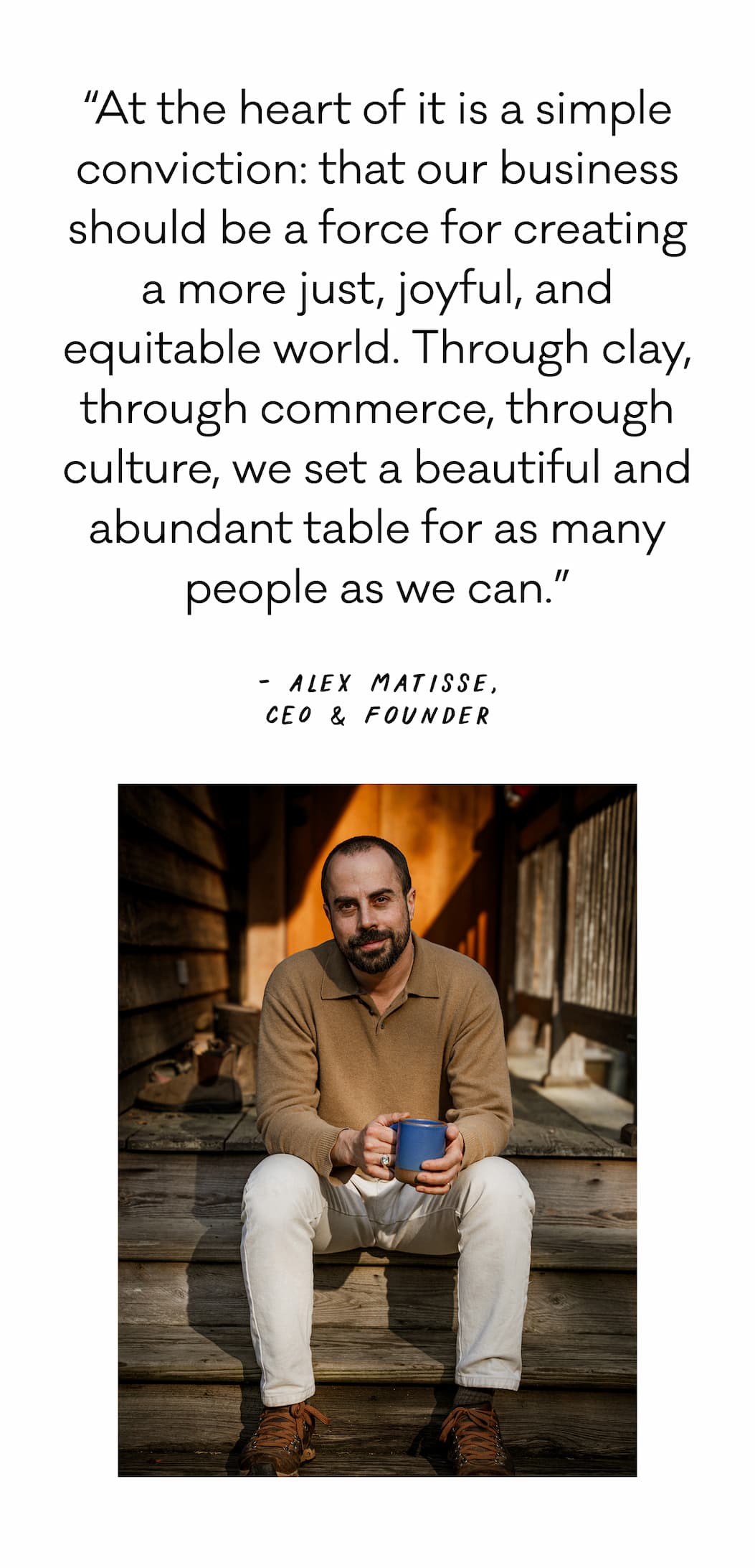 “At the heart of it is a simple conviction:&nbsp;that our business should be a force for creating a more just, joyful, and equitable world.&nbsp;Through clay, through commerce, through culture, we set a beautiful and abundant table for as many people as we can.” - Alex Matisse, CEO & Founder