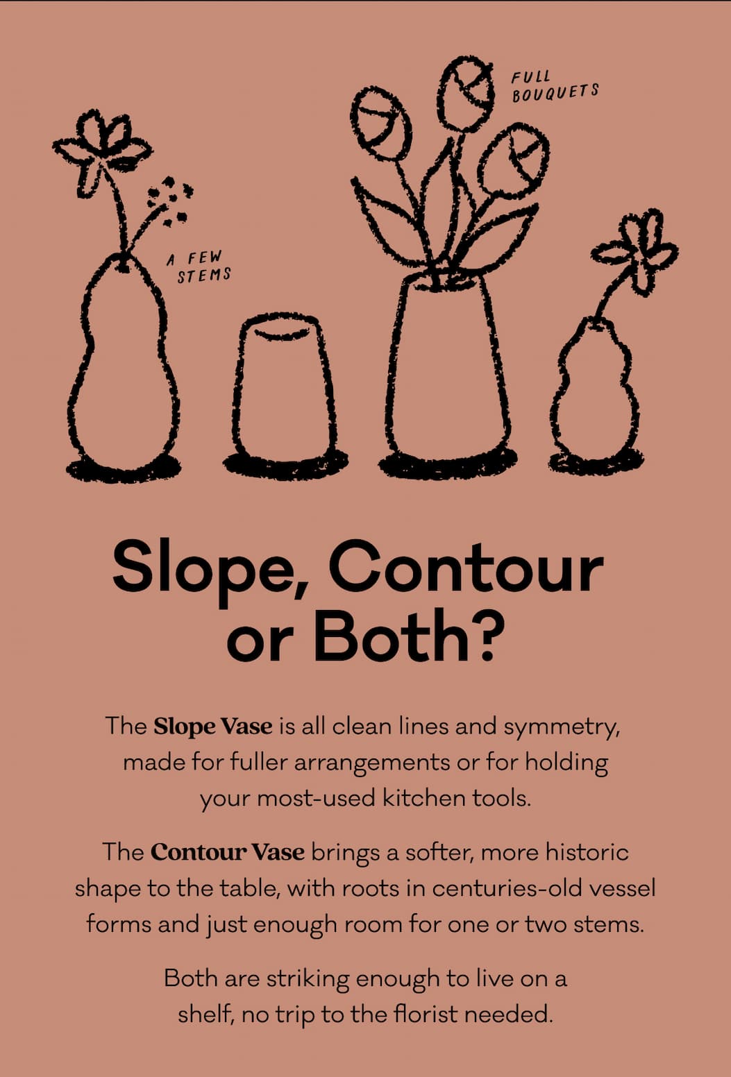The Slope Vase is all clean lines and symmetry, 
made for fuller arrangements or for holding
your most-used kitchen tools. The Contour Vase brings a softer, more historic shape to the table, with roots in centuries-old vessel forms and just enough room for one or two stems. Both are striking enough to live on a
shelf, no trip to the florist needed. The Slope Vase is all clean lines and symmetry, 
made for fuller arrangements or for holding
your most-used kitchen tools. The Contour Vase brings a softer, more historic shape to the table, with roots in centuries-old vessel forms and just enough room for one or two stems. Both are striking enough to live on a
shelf, no trip to the florist needed.