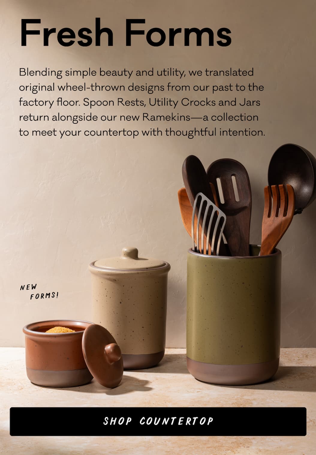 Blending simple beauty and utility, we translated original wheel-thrown designs from our past to the factory floor. Spoon Rests, Utility Crocks and Jars return alongside our new Ramekins—a collection to meet your countertop with thoughtful intention. Shop Countertop