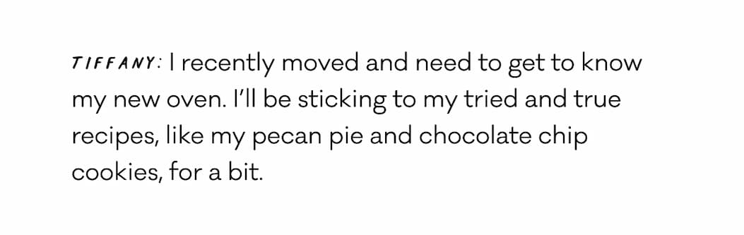 Tiffany: I recently moved and need to get to know my new oven. I’ll be sticking to my tried and true recipes, like my pecan pie and chocolate chip cookies, for a bit. 