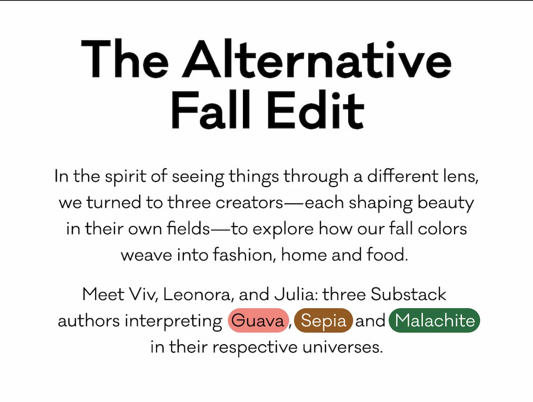 The Alternative Fall Edit. In the spirit of seeing things through a different lens, we turned to three creators—each shaping beauty in their own fields—to explore how our fall colors weave into fashion, home and food.  Meet Viv, Leonora, and Julia: three Substack  authors interpreting  Guava ,  Sepia  and  Malachite  in their respective universes.