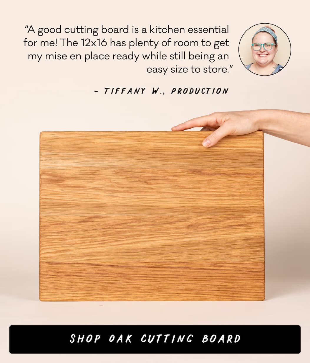“A good cutting board is a kitchen essential for me! The 12x16 has plenty of room to get my mise en place ready while still being an easy size to store.” Tiffany W., Production - Shop Oak Cutting Board
