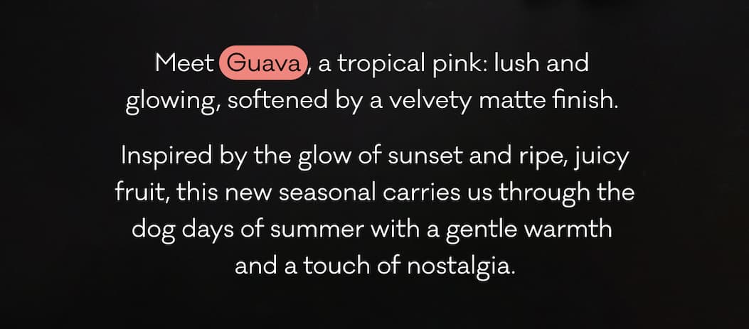Meet  Guava , a tropical pink: lush and 
glowing, softened by a velvety matte finish.  Inspired by the glow of sunset and ripe, juicy
fruit, this new seasonal carries us through the
dog days of summer with a gentle warmth 
and a touch of nostalgia.  Meet  Guava , a tropical pink: lush and 
glowing, softened by a velvety matte finish.  Inspired by the glow of sunset and ripe, juicy
fruit, this new seasonal carries us through the
dog days of summer with a gentle warmth 
and a touch of nostalgia.