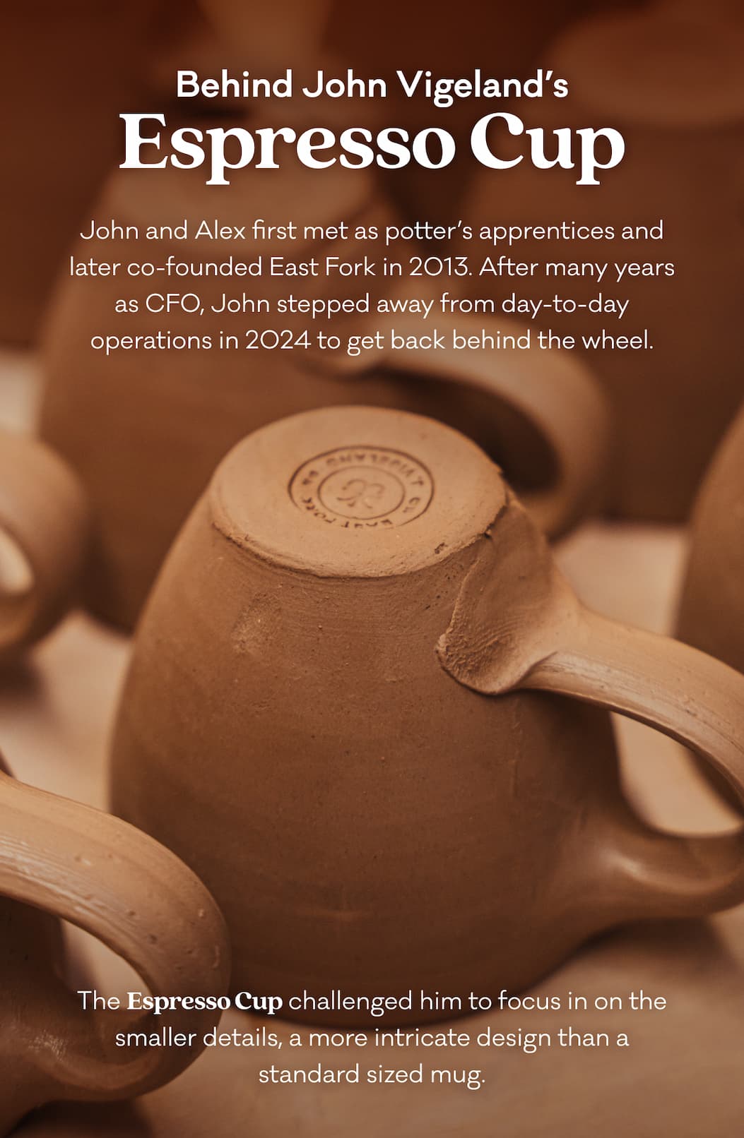 Behind John Vigeland’s Espresso Cup - John and Alex first met as potter’s apprentices and later co-founded East Fork in 2013. After many years as CFO, John stepped away from day-to-day operations in 2024 to get back behind the wheel. The Espresso Cup challenged him to focus in on the smaller details, a more intricate design than a standard sized mug. 