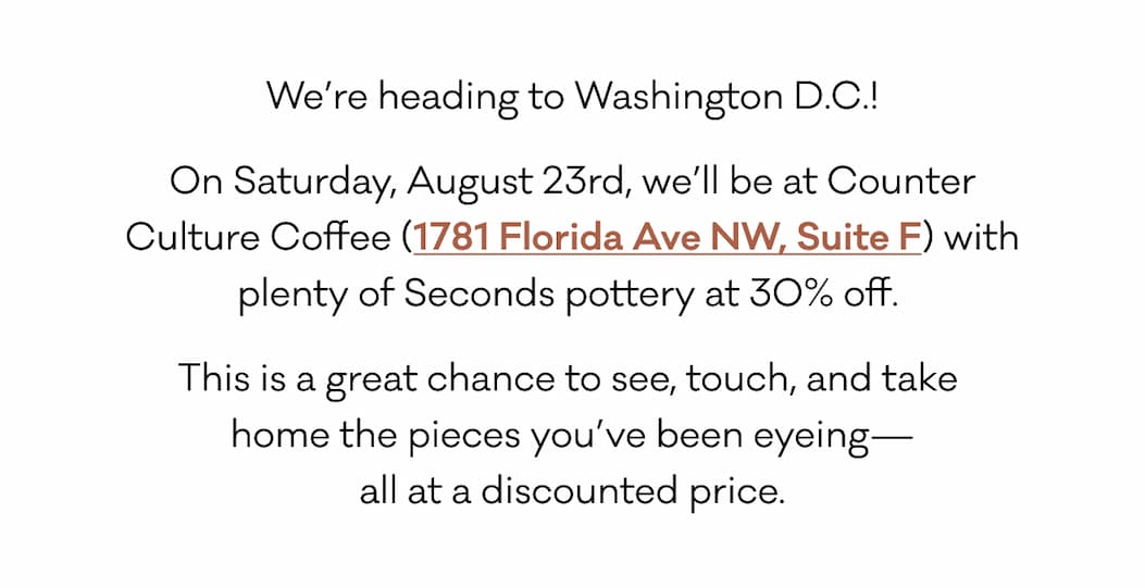 We’re heading to Washington D.C.! On Saturday, August 23rd, we’ll be at Counter Culture Coffee (1781 Florida Ave NW, Suite F) with plenty of Seconds pottery at 30% off.  This is a great chance to see, touch, and take 
home the pieces you’ve been eyeing—
all at a discounted price. We’re heading to Washington D.C.! On Saturday, August 23rd, we’ll be at Counter Culture Coffee (1781 Florida Ave NW, Suite F) with plenty of Seconds pottery at 30% off.  This is a great chance to see, touch, and take 
home the pieces you’ve been eyeing—
all at a discounted price.