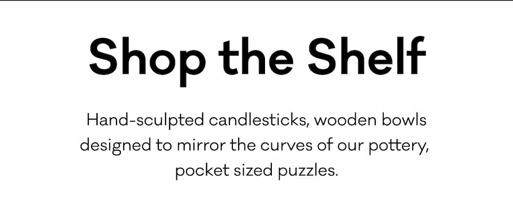 Shop the Shelf - Hand-sculpted candlesticks, wooden bowls designed to mirror the curves of our pottery, pocket sized puzzles. 