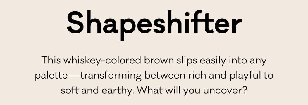 Shapeshifter - This whiskey-colored brown slips easily into any palette—transforming between rich and playful to soft and earthy. What will you uncover?