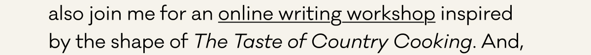 also join me for an online writing workshop inspired  by the shape of The Taste of Country Cooking. And,