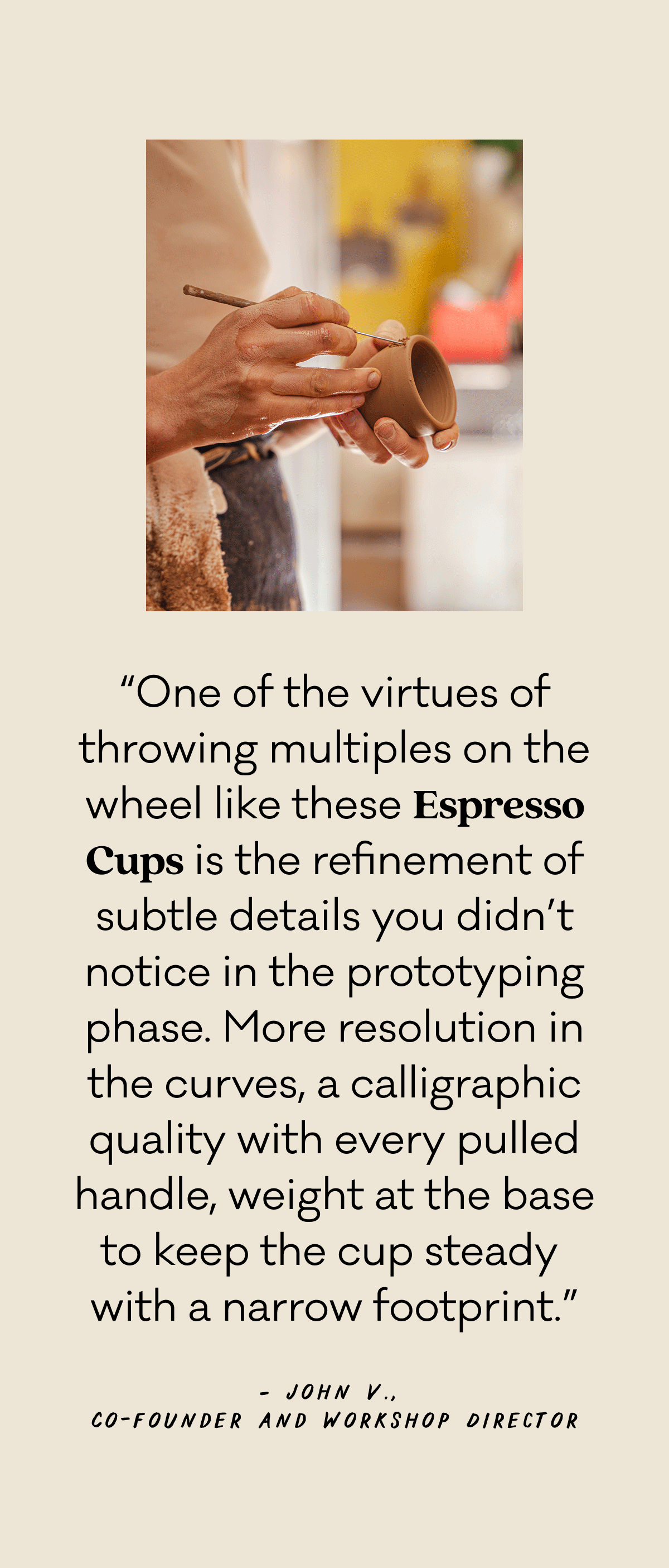 “One of the virtues of throwing multiples on the wheel like these Espresso Cups is the refinement of subtle details you didn’t notice in the prototyping phase. More resolution in the curves, a calligraphic quality with every pulled handle, weight at the base to keep the cup steady  with a narrow footprint.” John V., Co-founder and Workshop Director