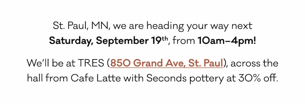 St. Paul, MN, we are heading your way next Saturday, September 19th, from 10am–4pm! We’ll be at TRES (850 Grand Ave, St. Paul), across the hall from Cafe Latte with Seconds pottery at 30% off. 