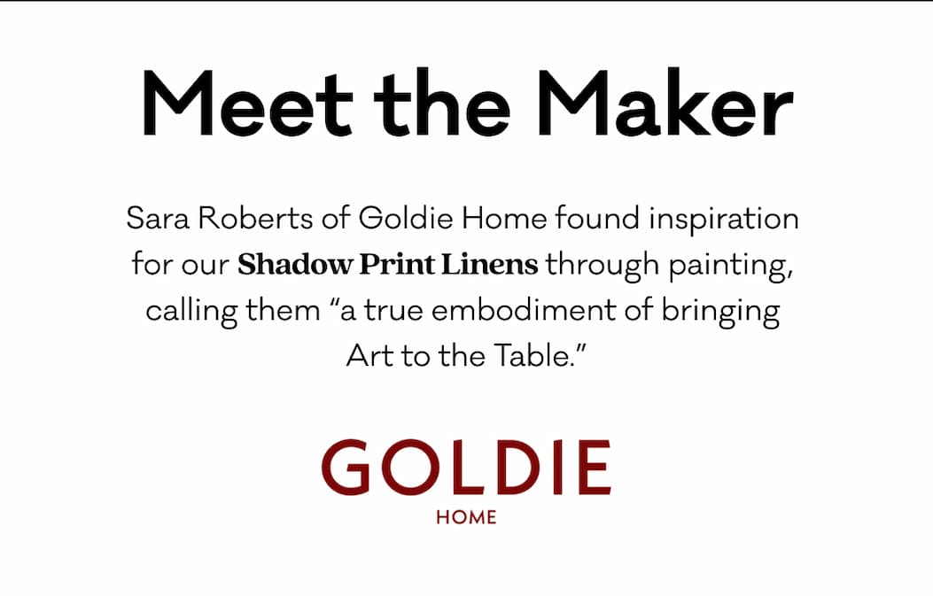 Meet the Maker - Sara Roberts of Goldie Home found inspiration 
for our Shadow Print Linens through painting, 
calling them “a true embodiment of bringing 
Art to the Table.”  Meet the Maker - Sara Roberts of Goldie Home found inspiration 
for our Shadow Print Linens through painting, 
calling them “a true embodiment of bringing 
Art to the Table.”