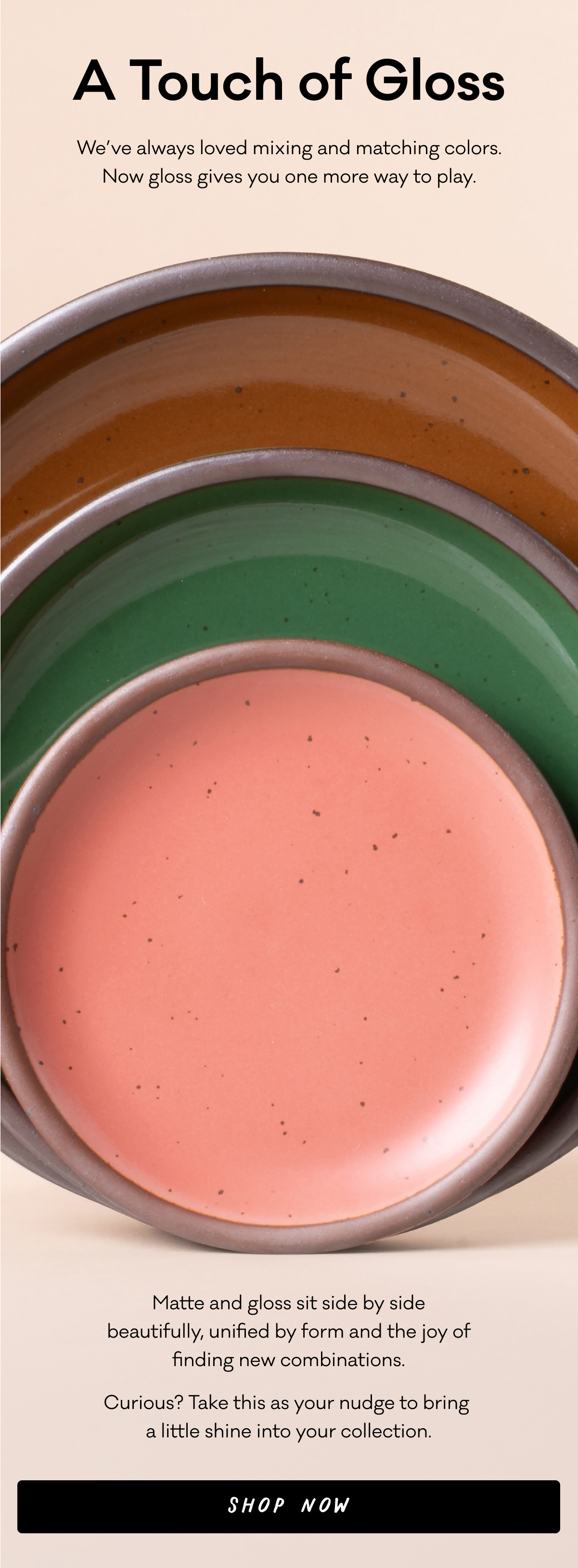 A Touch of Gloss - We’ve always loved mixing and matching colors. Now gloss gives you one more way to play. Matte and gloss sit side by side
beautifully, unified by form and the joy of
finding new combinations. Curious? Take this as your nudge to bring 
a little shine into your collection. Shop Now A Touch of Gloss - We’ve always loved mixing and matching colors. Now gloss gives you one more way to play. Matte and gloss sit side by side
beautifully, unified by form and the joy of
finding new combinations. Curious? Take this as your nudge to bring 
a little shine into your collection. Shop Now