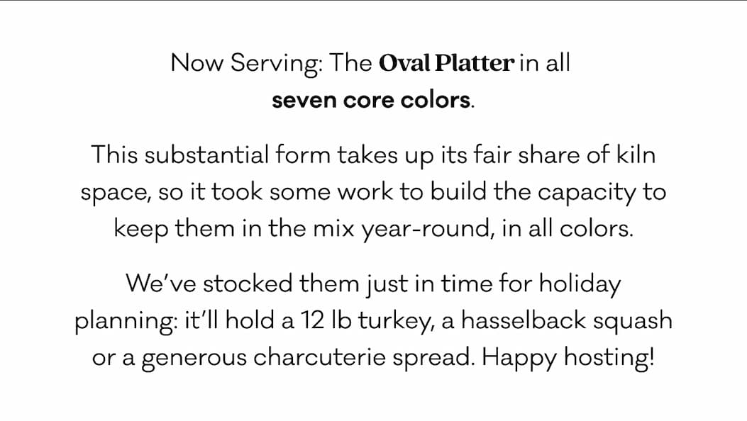 Now Serving: The Oval Platter in all  seven core colors. This substantial form takes up its fair share of kiln space, so it took some work to build the capacity to keep them in the mix year-round, in all colors. We’ve stocked them just in time for holiday planning: it’ll hold a 12 lb turkey, a hasselback squash or a generous charcuterie spread. Happy hosting!