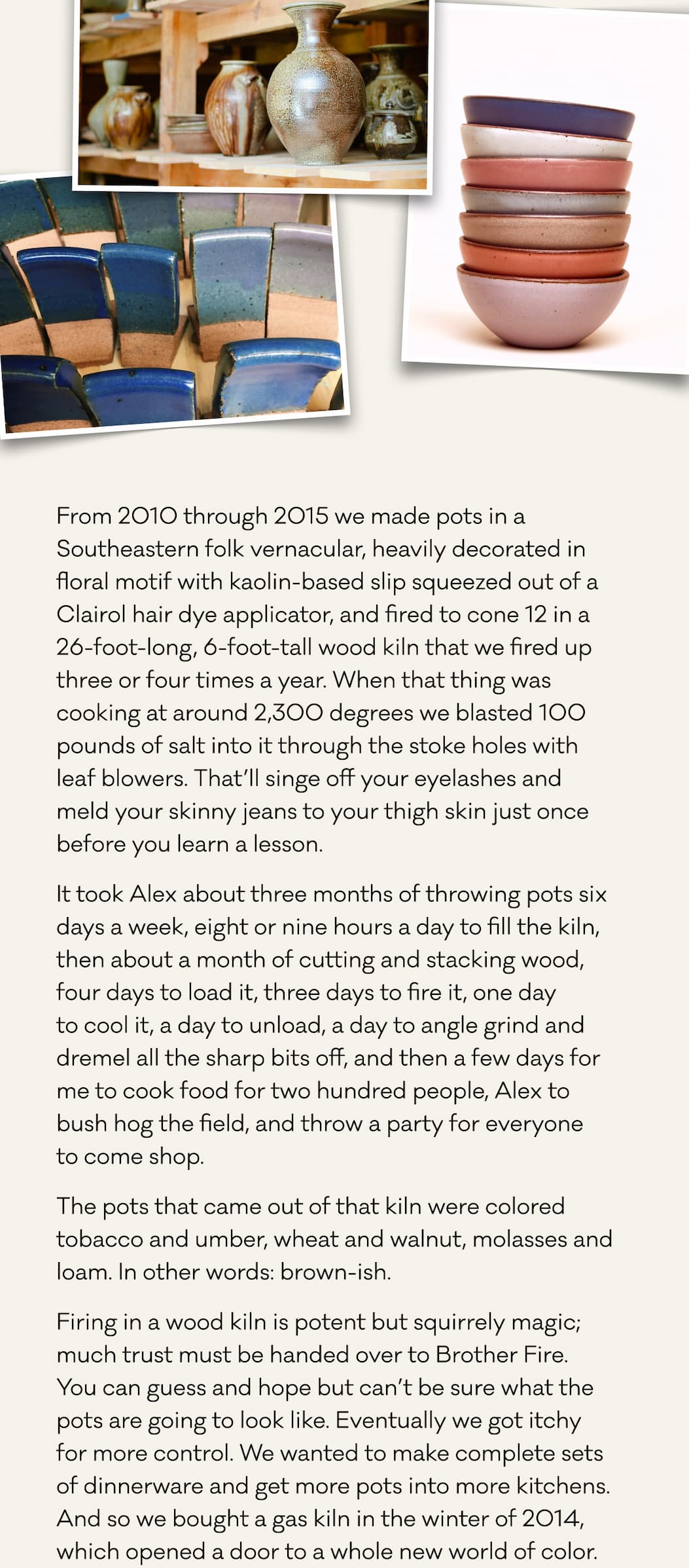 From 2010 through 2015 we made pots in a Southeastern folk vernacular, heavily decorated in floral motif with kaolin-based slip squeezed out of a Clairol hair dye applicator, and fired to cone 12 in a 26-foot-long, 6-foot-tall wood kiln that we fired up three or four times a year. When that thing was cooking at around 2,300 degrees we blasted 100 pounds of salt into it through the stoke holes with leaf blowers. That’ll singe off your eyelashes and meld your skinny jeans to your thigh skin just once before you learn a lesson.  It took Alex about three months of throwing pots six days a week, eight or nine hours a day to fill the kiln, then about a month of cutting and stacking wood, four days to load it, three days to fire it, one day  to cool it, a day to unload, a day to angle grind and dremel all the sharp bits off, and then a few days for me to cook food for two hundred people, Alex to  bush hog the field, and throw a party for everyone  to come shop. The pots that came out of that kiln were colored tobacco and umber, wheat and walnut, molasses and loam. In other words: brown-ish. Firing in a wood kiln is potent but squirrely magic; much trust must be handed over to Brother Fire.  You can guess and hope but can’t be sure what the pots are going to look like. Eventually we got itchy  for more control. We wanted to make complete sets  of dinnerware and get more pots into more kitchens. And so we bought a gas kiln in the winter of 2014, which opened a door to a whole new world of color.