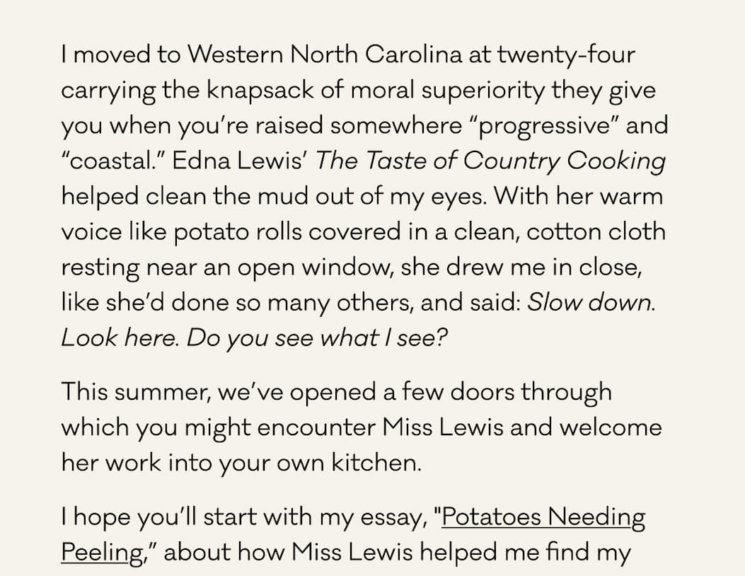 I moved to Western North Carolina at twenty-four carrying the knapsack of moral superiority they give you when you’re raised somewhere “progressive” and “coastal.” Edna Lewis’ The Taste of Country Cooking helped clean the mud out of my eyes. With her warm voice like potato rolls covered in a clean, cotton cloth resting near an open window, she drew me in close, like she’d done so many others, and said: Slow down. Look here. Do you see what I see?&nbsp; This summer, we’ve opened a few doors through which you might encounter Miss Lewis and welcome her work into your own kitchen. I hope you’ll start with my essay, "Potatoes Needing Peeling,” about how Miss Lewis helped me find my