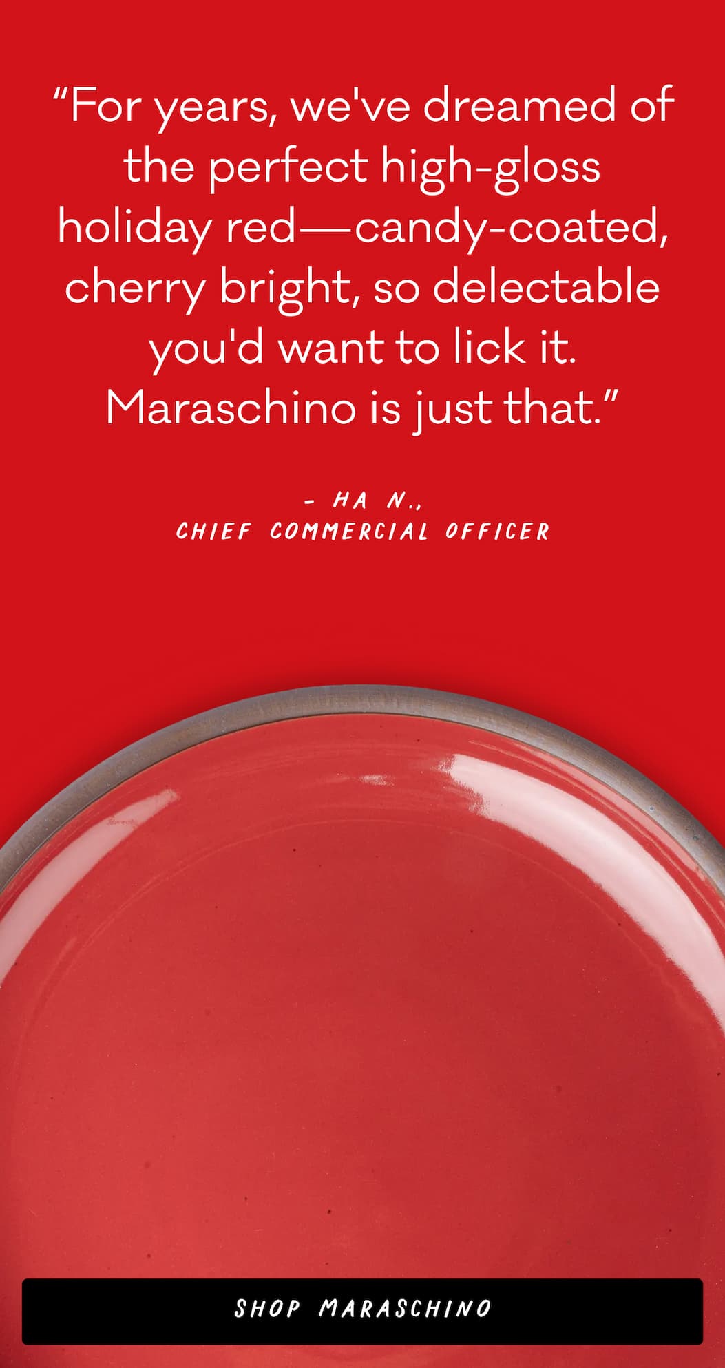 "For years, we've dreamed of the perfect high-gloss holiday red—candy-coated, cherry bright, so delectable you'd want to lick it. Maraschino is just that." – Ha N., Chief Commercial Officer 