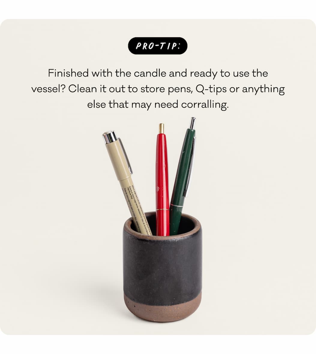 Pro-Tip: Finished with the candle and ready to use the vessel? Clean it out to store pens, Q-tips or anything else that may need corralling. Pro-Tip: Finished with the candle and ready to use the vessel? Clean it out to store pens, Q-tips or anything else that may need corralling.
