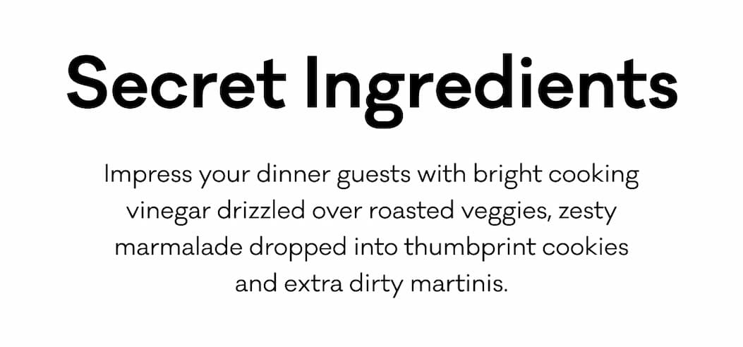 Secret Ingredients - Impress your dinner guests with bright cooking vinegar drizzled over roasted veggies, zesty marmalade dropped into thumbprint cookies
and extra dirty martinis. Secret Ingredients - Impress your dinner guests with bright cooking vinegar drizzled over roasted veggies, zesty marmalade dropped into thumbprint cookies
and extra dirty martinis.