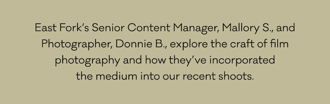 East Fork’s Senior Content Manager, Mallory S., and Photographer, Donnie B., explore the craft of film photography and how they’ve incorporated the medium into our recent shoots. 