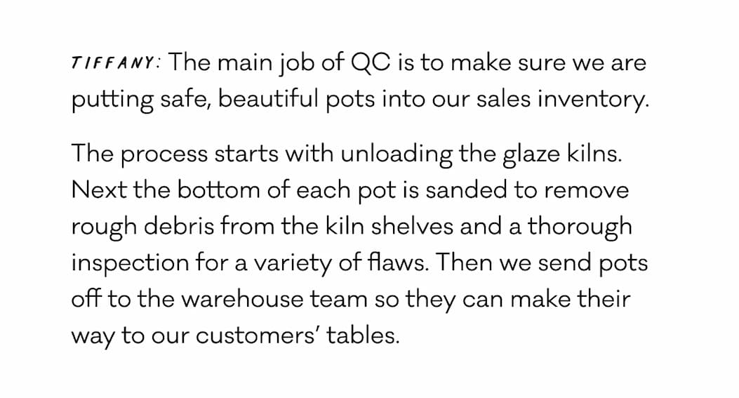 Tiffany: The main job of QC is to make sure we are putting safe, beautiful pots into our sales inventory. The process starts with unloading the glaze kilns. Next the bottom of each pot is sanded to remove rough debris from the kiln shelves and a thorough inspection for a variety of flaws. Then we send pots off to the warehouse team so they can make their way to our customers’ tables.