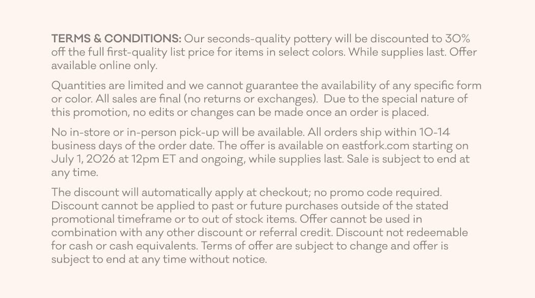 TERMS & CONDITIONS: Our seconds-quality pottery will be discounted to 30% off the full first-quality list price for items in select colors. While supplies last. Offer available online only. Quantities are limited and we cannot guarantee the availability of any specific form or color. All sales are final (no returns or exchanges).  Due to the special nature of this promotion, no edits or changes can be made once an order is placed. No in-store or in-person pick-up will be available. All orders ship within 10-14 business days of the order date. The offer is available on eastfork.com starting on July 1, 2026 at 12pm ET and ongoing, while supplies last. Sale is subject to end at any time.  The discount will automatically apply at checkout; no promo code required. Discount cannot be applied to past or future purchases outside of the stated promotional timeframe or to out of stock items. Offer cannot be used in combination with any other discount or referral credit. Discount not redeemable for cash or cash equivalents. Terms of offer are subject to change and offer is subject to end at any time without notice.